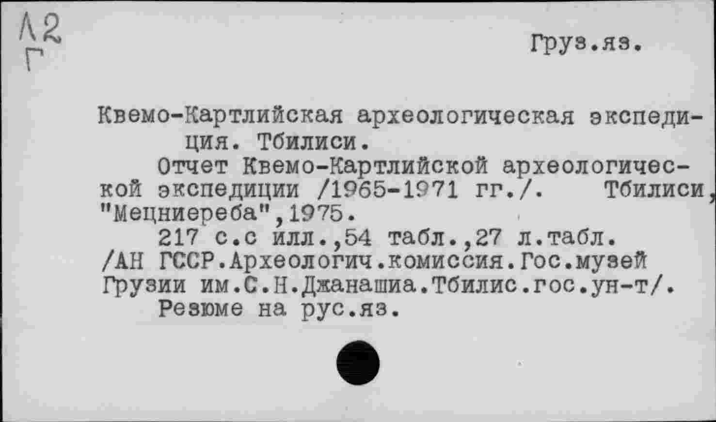 ﻿Груз.яз.
Квемо-Картлийская археологическая экспедиция. Тбилиси.
Отчет Квемо-Картлийской археологической экспедиции /1965-1971 гг./. Тбилиси "Мецниереба",1975.
217 с.с илл.,54 табл.,27 л.табл. /АН ГССР.Археологии.комиссия.Гос.музей Грузии им.С.Н.Джанашиа.Тбилис.гос.ун-т/.
Резюме на рус.яз.